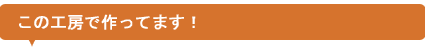 この工房で作ってます!